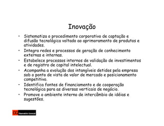 Inovação
• Sistematiza o procedimento corporativo de captação e
  difusão tecnológica voltado ao aprimoramento de produtos e
  atividades.
• Integra redes e processos de geração de conhecimento
  externas e internas.
• Estabelece processos internos de validação de investimentos
  e de registro de capital intelectual.
• Acompanha a evolução dos intangíveis detidos pela empresa
  sob o ponto de vista de valor de mercado e posicionamento
  competitivo.
• Identifica fontes de financiamento e de cooperação
  tecnológica para as diversas verticais de negócio.
• Promove o ambiente interno de intercâmbio de idéias e
  sugestões.
 