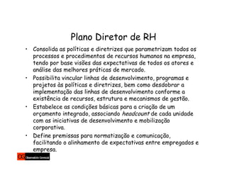Plano Diretor de RH
• Consolida as políticas e diretrizes que parametrizam todos os
  processos e procedimentos de recursos humanos na empresa,
  tendo por base visões das expectativas de todos os atores e
  análise das melhores práticas de mercado.
• Possibilita vincular linhas de desenvolvimento, programas e
  projetos às políticas e diretrizes, bem como desdobrar a
  implementação das linhas de desenvolvimento conforme a
  existência de recursos, estrutura e mecanismos de gestão.
• Estabelece as condições básicas para a criação de um
  orçamento integrado, associando headcount de cada unidade
  com as iniciativas de desenvolvimento e mobilização
  corporativa.
• Define premissas para normatização e comunicação,
  facilitando o alinhamento de expectativas entre empregados e
  empresa.
 
