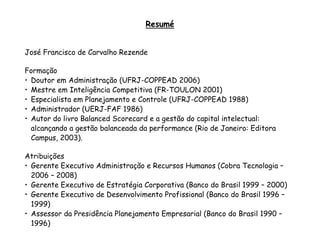 Resumé


José Francisco de Carvalho Rezende

Formação
• Doutor em Administração (UFRJ-COPPEAD 2006)
• Mestre em Inteligência Competitiva (FR-TOULON 2001)
• Especialista em Planejamento e Controle (UFRJ-COPPEAD 1988)
• Administrador (UERJ-FAF 1986)
• Autor do livro Balanced Scorecard e a gestão do capital intelectual:
  alcançando a gestão balanceada da performance (Rio de Janeiro: Editora
  Campus, 2003).

Atribuições
• Gerente Executivo Administração e Recursos Humanos (Cobra Tecnologia –
  2006 – 2008)
• Gerente Executivo de Estratégia Corporativa (Banco do Brasil 1999 – 2000)
• Gerente Executivo de Desenvolvimento Profissional (Banco do Brasil 1996 –
  1999)
• Assessor da Presidência Planejamento Empresarial (Banco do Brasil 1990 –
  1996)
 