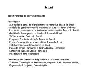 Resumé


José Francisco de Carvalho Rezende

Realizações
• Metodologia geral de planejamento corporativo Banco do Brasil
• Modelo de gestão colegiada programa de ajustes Banco do Brasil
• Processo, grade e rede de treinamento corporativo Banco do Brasil
• Gestão do desempenho profissional Banco do Brasil
• TV Corporativa Banco do Brasil
• Programa Profissionalização Banco do Brasil
• Formação de gestores e executivos Banco do Brasil
• Inteligência competitiva Banco do Brasil
• Plano de cargos, carreiras e salários Cobra Tecnologia
• Concursos públicos Cobra Tecnologia
• Headcount Cobra Tecnologia

Consultoria em Estratégia Empresarial e Recursos Humanos
• Turismo, Tecnologia da Informação, Seguros Auto, Seguros Saúde,
  Engenharia & Projetos, Comunicação
 