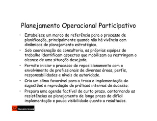 Planejamento Operacional Participativo
• Estabelece um marco de referência para o processo de
  planificação, principalmente quando não há vivência com
  dinâmicas de planejamento estratégico.
• Sob coordenação da consultoria, as próprias equipes de
  trabalho identificam aspectos que mobilizam ou restringem o
  alcance de uma situação desejada.
• Permite iniciar o processo de reposicionamento com o
  envolvimento de profissionais de diversas áreas, perfis,
  responsabilidades e níveis de autoridade.
• Cria um clima favorável para a troca e implementação de
  sugestões e reprodução de práticas internas de sucesso.
• Prepara uma agenda factível de curto prazo, contornando as
  resistências ao planejamento de longo prazo de difícil
  implementação e pouca visibilidade quanto a resultados.
 