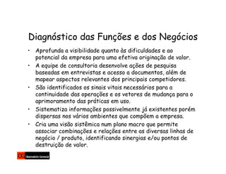 Diagnóstico das Funções e dos Negócios
• Aprofunda a visibilidade quanto às dificuldades e ao
  potencial da empresa para uma efetiva originação de valor.
• A equipe de consultoria desenvolve ações de pesquisa
  baseadas em entrevistas e acesso a documentos, além de
  mapear aspectos relevantes dos principais competidores.
• São identificados os sinais vitais necessários para a
  continuidade das operações e os vetores de mudança para o
  aprimoramento das práticas em uso.
• Sistematiza informações possivelmente já existentes porém
  dispersas nos vários ambientes que compõem a empresa.
• Cria uma visão sistêmica num plano macro que permite
  associar combinações e relações entre as diversas linhas de
  negócio / produto, identificando sinergias e/ou pontos de
  destruição de valor.
 