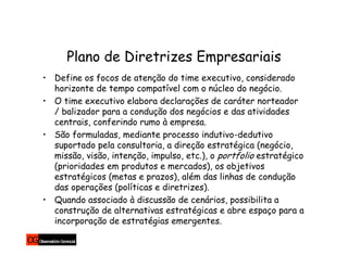 Plano de Diretrizes Empresariais
• Define os focos de atenção do time executivo, considerado
  horizonte de tempo compatível com o núcleo do negócio.
• O time executivo elabora declarações de caráter norteador
  / balizador para a condução dos negócios e das atividades
  centrais, conferindo rumo à empresa.
• São formuladas, mediante processo indutivo-dedutivo
  suportado pela consultoria, a direção estratégica (negócio,
  missão, visão, intenção, impulso, etc.), o portfolio estratégico
  (prioridades em produtos e mercados), os objetivos
  estratégicos (metas e prazos), além das linhas de condução
  das operações (políticas e diretrizes).
• Quando associado à discussão de cenários, possibilita a
  construção de alternativas estratégicas e abre espaço para a
  incorporação de estratégias emergentes.
 