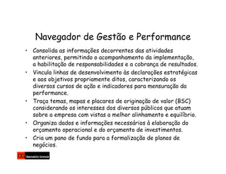 Navegador de Gestão e Performance
• Consolida as informações decorrentes das atividades
  anteriores, permitindo o acompanhamento da implementação,
  a habilitação de responsabilidades e a cobrança de resultados.
• Vincula linhas de desenvolvimento às declarações estratégicas
  e aos objetivos propriamente ditos, caracterizando os
  diversos cursos de ação e indicadores para mensuração da
  performance.
• Traça temas, mapas e placares de originação de valor (BSC)
  considerando os interesses dos diversos públicos que atuam
  sobre a empresa com vistas a melhor alinhamento e equilíbrio.
• Organiza dados e informações necessários à elaboração do
  orçamento operacional e do orçamento de investimentos.
• Cria um pano de fundo para a formalização de planos de
  negócios.
 