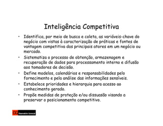Inteligência Competitiva
• Identifica, por meio de busca e coleta, as variáveis-chave do
  negócio com vistas à caracterização de práticas e fontes de
  vantagem competitiva dos principais atores em um negócio ou
  mercado.
• Sistematiza o processo de obtenção, armazenagem e
  recuperação de dados para processamento interno e difusão
  aos tomadores de decisão.
• Define modelos, calendários e responsabilidades pelo
  fornecimento e pela análise das informações sensíveis.
• Estabelece prioridades e hierarquia para acesso ao
  conhecimento gerado.
• Propõe medidas de proteção e/ou dissuasão visando a
  preservar o posicionamento competitivo.
 
