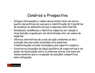 Cenários e Prospectiva
• Integra informações e visões decorrentes tanto da teoria
  quanto das práticas em uso para a identificação de trajetórias
  de mudança no ambiente em que a empresa está inserida.
• Estabelece tendências e identifica impactos em relação à
  atual posição ocupada por um determinado ator da cadeia de
  negócios.
• Oferece alternativas de curso de ação conforme se dá a
  evolução dos mercados atendidos e/ou possíveis
  transformações na base tecnológica que suporta o negócio.
• Caracteriza situações de (des) equilíbrio de expectativas e de
  poder de mobilização entre os diversos atores com base em
  temas sensíveis para a ocupação de posições competitivas
  mais vantajosas.
 