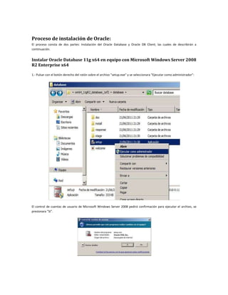 Proceso de instalación de Oracle:
El proceso consta de dos partes: Instalación del Oracle Database y Oracle DB Client; las cuales de describirán a
continuación.


Instalar Oracle Database 11g x64 en equipo con Microsoft Windows Server 2008
R2 Enterprise x64

1.- Pulsar con el botón derecho del ratón sobre el archivo "setup.exe" y se seleccionara "Ejecutar como administrador":




El control de cuentas de usuario de Microsoft Windows Server 2008 pedirá confirmación para ejecutar el archivo, se
presionara "Sí".
 