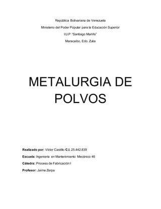 República Bolivariana de Venezuela
Ministerio del Poder Popular para la Educación Superior
I.U.P “Santiago Mariño”
Maracaibo, Edo. Zulia
METALURGIA DE
POLVOS
Realizado por: Víctor Castillo C.I. 25.442.839
Escuela: Ingeniería en Mantenimiento Mecánico 46
Cátedra: Proceso de Fabricación I
Profesor: Jaime Zerpa
 