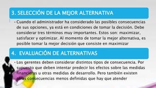 3. SELECCIÓN DE LA MEJOR ALTERNATIVA
•Cuando el administrador ha considerado las posibles consecuencias
de sus opciones, ya está en condiciones de tomar la decisión. Debe
considerar tres términos muy importantes. Estos son: maximizar,
satisfacer y optimizar. Al momento de tomar la mejor alternativa, es
posible tomar la mejor decisión que consiste en maximizar
4. EVALUACIÓN DE ALTERNATIVAS
•Los gerentes deben considerar distintos tipos de consecuencia. Por
supuesto que deben intentar predecir los efectos sobre las medidas
financieras u otras medidas de desarrollo. Pero también existen
otras consecuencias menos definidas que hay que atender
 
