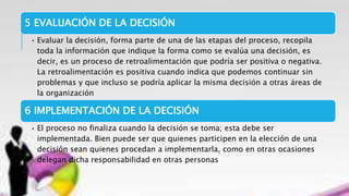 5 EVALUACIÓN DE LA DECISIÓN
• Evaluar la decisión, forma parte de una de las etapas del proceso, recopila
toda la información que indique la forma como se evalúa una decisión, es
decir, es un proceso de retroalimentación que podría ser positiva o negativa.
La retroalimentación es positiva cuando indica que podemos continuar sin
problemas y que incluso se podría aplicar la misma decisión a otras áreas de
la organización
6 IMPLEMENTACIÓN DE LA DECISIÓN
• El proceso no finaliza cuando la decisión se toma; esta debe ser
implementada. Bien puede ser que quienes participen en la elección de una
decisión sean quienes procedan a implementarla, como en otras ocasiones
delegan dicha responsabilidad en otras personas
 
