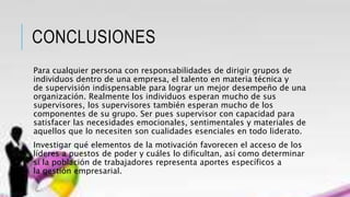 CONCLUSIONES
Para cualquier persona con responsabilidades de dirigir grupos de
individuos dentro de una empresa, el talento en materia técnica y
de supervisión indispensable para lograr un mejor desempeño de una
organización. Realmente los individuos esperan mucho de sus
supervisores, los supervisores también esperan mucho de los
componentes de su grupo. Ser pues supervisor con capacidad para
satisfacer las necesidades emocionales, sentimentales y materiales de
aquellos que lo necesiten son cualidades esenciales en todo liderato.
Investigar qué elementos de la motivación favorecen el acceso de los
líderes a puestos de poder y cuáles lo dificultan, así como determinar
si la población de trabajadores representa aportes específicos a
la gestión empresarial.
 