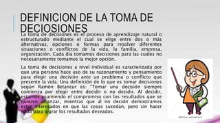 DEFINICION DE LA TOMA DE
DECIOSIONESLa toma de decisiones es el proceso de aprendizaje natural o
estructurado mediante el cual se elige entre dos o más
alternativas, opciones o formas para resolver diferentes
situaciones o conflictos de la vida, la familia, empresa,
organización. Cada día tomamos decisiones para las cuales no
necesariamente tomamos la mejor opción.
La toma de decisiones a nivel individual es caracterizada por
que una persona hace uso de su razonamiento y pensamiento
para elegir una decisión ante un problema o conflicto que
presente la vida. Una definición de lo que es tomar decisiones
según Ramón Betancur es: “Tomar una decisión siempre
comienza por elegir entre decidir o no decidir. Al decidir,
estamos asumiendo el compromiso con los resultados que se
quieren alcanzar, mientras que al no decidir demostramos
estar interesados en que las cosas sucedan, pero sin hacer
nada para lograr los resultados deseados.
 