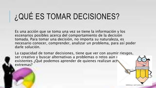 ¿QUÉ ES TOMAR DECISIONES?
Es una acción que se toma una vez se tiene la información y los
escenarios posibles acerca del comportamiento de la decisión
tomada. Para tomar una decisión, no importa su naturaleza, es
necesario conocer, comprender, analizar un problema, para así poder
darle solución.
La capacidad de tomar decisiones, tiene que ver con asumir riesgos,
ser creativo y buscar alternativas a problemas o retos aún no
existentes ¿Qué podemos aprender de quienes realizan actividades
extremas?
 