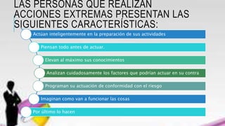 LAS PERSONAS QUE REALIZAN
ACCIONES EXTREMAS PRESENTAN LAS
SIGUIENTES CARACTERÍSTICAS:
Actúan inteligentemente en la preparación de sus actividades
Piensan todo antes de actuar.
Elevan al máximo sus conocimientos
Analizan cuidadosamente los factores que podrían actuar en su contra
Programan su actuación de conformidad con el riesgo
Imaginan como van a funcionar las cosas
Por último lo hacen
 