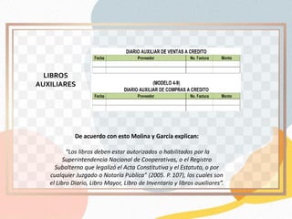 De acuerdo con esto Molina y García explican:
“Los libros deben estar autorizados o habilitados por la
Superintendencia Nacional de Cooperativas, o el Registro
Subalterno que legalizó el Acta Constitutiva y el Estatuto, o por
cualquier Juzgado o Notaría Pública” (2005. P. 107), los cuales son
el Libro Diario, Libro Mayor, Libro de Inventario y libros auxiliares”.
LIBROS
AUXILIARES
 
