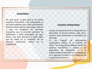 Aunque las operaciones de la Cooperativa se
desarrollan en forma continua, cada año o
ejercicio socio-económico se contabiliza por
separado.
La Ley Especial de Asociaciones
Cooperativas (2001), en su Artículo 63
indica: “Las Cooperativas deberán remitir los
balances económicos y sociales a los
organismos de integración y a la
Superintendencia Nacional de Cooperativas,
en el siguiente trimestre a la finalización de
su ejercicio económico”.
Por otra parte, al igual que en las demás
empresas mercantiles, a las Cooperativas se
les hacen auditorías que sirven para detectar
fallas de funcionamiento que tenga la misma
y para así establecer los controles
necesarios, que le permitan solventar las
deficiencias y fallas detectadas; de igual
forma, sirve para descubrir si existe algún
tipo de estafa en la utilización de los
recursos económicos, dentro de la
Cooperativa.
AUDITORÍAS
ESTADOS FINANCIEROS
 