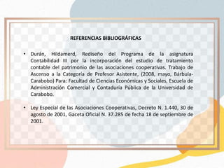 • Durán, Hildamerd, Rediseño del Programa de la asignatura
Contabilidad III por la incorporación del estudio de tratamiento
contable del patrimonio de las asociaciones cooperativas. Trabajo de
Ascenso a la Categoría de Profesor Asistente, (2008, mayo, Bárbula-
Carabobo) Para: Facultad de Ciencias Económicas y Sociales, Escuela de
Administración Comercial y Contaduría Pública de la Universidad de
Carabobo.
• Ley Especial de las Asociaciones Cooperativas, Decreto N. 1.440, 30 de
agosto de 2001, Gaceta Oficial N. 37.285 de fecha 18 de septiembre de
2001.
REFERENCIAS BIBLIOGRÁFICAS
 