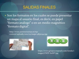 SALIDAS FINALES
 Son los formatos en los cuales se puede presentar
 un mapa al usuario final, es decir, en papel
 “formato análogo” o en un medio magnético
 “formato digital”.
   http://www.avesnocturnas.es/wp-
   content/uploads/2010/02/map0-483x244.jpg




                                 https://www.grupocompracb.com/tienda/i
                                 mages/CNDV-80MT.jpg
 