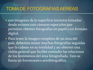 TOMA DE FOTOGRAFIAS AEREAS

 son imágenes de la superficie terrestre tomadas
  desde aviones con cámaras especiales que
  permiten obtener fotografías en papel o en formato
  digital.
 Para tener la imagen completa de un área del
  país, debemos reunir muchas fotografías seguidas
  que la cubran en su totalidad y así obtener una
  visión general que facilite entender las relaciones
  de los fenómenos del área fotografiada. Esto se
  llama un fotomosaico aerofotográfico.
 