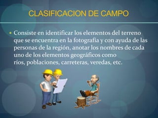 CLASIFICACION DE CAMPO

 Consiste en identificar los elementos del terreno
 que se encuentra en la fotografía y con ayuda de las
 personas de la región, anotar los nombres de cada
 uno de los elementos geográficos como
 ríos, poblaciones, carreteras, veredas, etc.
 