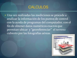 CALCULOS
 Una vez realizadas las mediciones se procede a
 analizar la información de los puntos de control
 con la ayuda de programas del computador, con el
 fin de obtener datos numéricos exactos que
 permitan ubicar y “georeferenciar” el terreno
 cubierto por las fotografías aéreas.
 