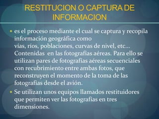 RESTITUCION O CAPTURA DE
           INFORMACION
 es el proceso mediante el cual se captura y recopila
  información geográfica como
  vías, ríos, poblaciones, curvas de nivel, etc...
  Contenidas en las fotografías aéreas. Para ello se
  utilizan pares de fotografías aéreas secuenciales
  con recubrimiento entre ambas fotos, que
  reconstruyen el momento de la toma de las
  fotografías desde el avión.
 Se utilizan unos equipos llamados restituidores
  que permiten ver las fotografías en tres
  dimensiones.
 
