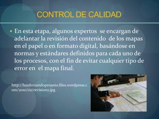 CONTROL DE CALIDAD
 En esta etapa, algunos expertos se encargan de
 adelantar la revisión del contenido de los mapas
 en el papel o en formato digital, basándose en
 normas y estándares definidos para cada uno de
 los procesos, con el fin de evitar cualquier tipo de
 error en el mapa final.

http://luisfernandoproanio.files.wordpress.c
om/2010/02/revision2.jpg
 