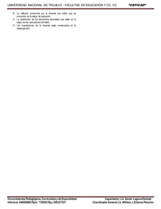 UNIVERSIDAD NACIONAL DE TRUJILLO - FACULTAD DE EDUCACIÓN Y CC. CC “CEFICAD”
ConocimientosPedagógicos,CurricularesydeEspecialidad Capacitador:Lic.Xavier LagunaEstrada
Informes.949600062Rpm.*130852Rpc.956327221 CoordinadorGeneral.Lic.William J.EstevesPalacios
B. La reflexión promovida por la docente nos indica que se
encuentra en la etapa de aplicación
C. La abstracción de los educandos demuestra que están en la
etapa de las operaciones formales
D. Las orientaciones de la docente están enmarcadas en la
metacognición
 