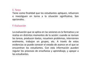 E. Tarea
Tiene como finalidad que los estudiantes apliquen, refuercen
e investiguen en torno a la situación significativa. Son
opcionales.
F. Evaluación
La evaluación que se aplica en las sesiones es la formativa y se
realiza en distintos momentos de la sesión: cuando se revisan
las tareas, producen textos, resuelven problemas, intervienen
oralmente, trabajan en grupos, etc. A través de estas
evidencias se puede conocer el estado de avance en el que se
encuentran los estudiantes. Con esta información pueden
regular los procesos de enseñanza y aprendizaje, y apoyar a
los estudiantes.
 