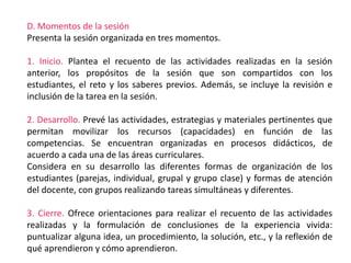 D. Momentos de la sesión
Presenta la sesión organizada en tres momentos.
1. Inicio. Plantea el recuento de las actividades realizadas en la sesión
anterior, los propósitos de la sesión que son compartidos con los
estudiantes, el reto y los saberes previos. Además, se incluye la revisión e
inclusión de la tarea en la sesión.
2. Desarrollo. Prevé las actividades, estrategias y materiales pertinentes que
permitan movilizar los recursos (capacidades) en función de las
competencias. Se encuentran organizadas en procesos didácticos, de
acuerdo a cada una de las áreas curriculares.
Considera en su desarrollo las diferentes formas de organización de los
estudiantes (parejas, individual, grupal y grupo clase) y formas de atención
del docente, con grupos realizando tareas simultáneas y diferentes.
3. Cierre. Ofrece orientaciones para realizar el recuento de las actividades
realizadas y la formulación de conclusiones de la experiencia vivida:
puntualizar alguna idea, un procedimiento, la solución, etc., y la reflexión de
qué aprendieron y cómo aprendieron.
 