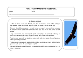 FICHA DE COMPRENSIÓN DE LECTURA
NOMBRE: ________________________________ FECHA ___________________________________
ÁREA:_______________________________________________________________________________
EL CÓNDOR CON HIPO
Un día un cóndor aventurero llamado pepe vivía en una cueva en los andes, entonces
bajó desde la cueva para buscar algo que comer, de pronto le dio un terrible hipo.
Entonces decidió buscar ayuda y consultó con un zorro que le recomendó que se parara
de una pata y así se quede hasta que se le quite el hipo, pero era en vano el hipo no se le
quitaba.
Luego se encontró con una serpiente que le aconsejó que se parara de cabeza y así
podría librarse del hipo, el cóndor hizo lo que le dijo, pero el hipo no se le quitaba.
Posteriormente apareció un águila que le aconsejó bailar para que se libre del hipo, y así
lo hizo, pero el hipo persistía.
Finalmente mientras daba sus pasos de baile tropezó y cayó en un charco de lodo, fue tan
grande el susto que se dio que el hipo se le quitó.
Por último el cóndor agradeció a todos sus amigos por haberle dado consejos y se fue a su
cueva a descansar.
 
