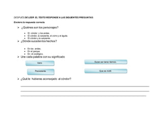 DESPUÉS DE LEER EL TEXTO RESPONDE A LAS SIGUIENTES PREGUNTAS:
Encierra la respuesta correcta.
 ¿Quiénes son los personajes?
 El cóndor y los andes.
 El cóndor, la serpiente, el zorro y el águila.
 El cóndor y la serpiente.
 ¿Dónde sucedenlos hechos?
 En los andes.
 En el parque.
 En el zoológico.
 Une cada palabra con su significado
 ¿Qué le hubieras aconsejado al cóndor?
_____________________________________________________________________________________
_____________________________________________________________________________________
___________________________________________________________________________________
Vano
Persistente Que es inútil.
Durar por largo tiempo.
 