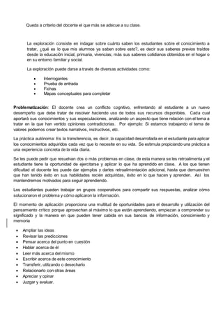 Queda a criterio del docente el que más se adecue a su clase.
La exploración consiste en indagar sobre cuánto saben los estudiantes sobre el conocimiento a
tratar, ¿qué es lo que mis alumnos ya saben sobre esto?, es decir sus saberes previos traídos
desde la educación inicial, primaria, vivencias; más sus saberes cotidianos obtenidos en el hogar o
en su entorno familiar y social.
La exploración puede darse a través de diversas actividades como:
 Interrogantes
 Prueba de entrada
 Fichas
 Mapas conceptuales para completar
Problematización: El docente crea un conflicto cognitivo, enfrentando al estudiante a un nuevo
desempeño que debe tratar de resolver haciendo uso de todos sus recursos disponibles. Cada cual
aportará sus conocimientos y sus especulaciones, analizando un aspecto que tiene relación con el tema a
tratar en la que han vertido opiniones contradictorias. Por ejemplo: Si estamos trabajando el tema de
valores podemos crear textos narrativos, instructivos, etc.
La práctica autónoma: Es la transferencia, es decir, la capacidad desarrollada en el estudiante para aplicar
los conocimientos adquiridos cada vez que lo necesite en su vida. Se estimula propiciando una práctica a
una experiencia concreta de la vida diaria.
Se les puede pedir que resuelvan dos o más problemas en clase, de esta manera se les retroalimenta y el
estudiante tiene la oportunidad de ejercitarse y aplicar lo que ha aprendido en clase. A los que tienen
dificultad el docente les puede dar ejemplos y darles retroalimentación adicional, hasta que demuestren
que han tenido éxito en sus habilidades recién adquiridas, éxito en lo que hacen y aprenden. Así los
mantendremos motivados para seguir aprendiendo.
Los estudiantes pueden trabajar en grupos cooperativos para compartir sus respuestas, analizar cómo
solucionaron el problema y cómo aplicaron la información.
El momento de aplicación proporciona una multitud de oportunidades para el desarrollo y utilización del
pensamiento crítico porque aprovechan al máximo lo que están aprendiendo, empiezan a comprender su
significado y la manera en que pueden tener cabida en sus bancos de información, conocimiento y
memoria
 Ampliar las ideas
 Revisar las predicciones
 Pensar acerca del punto en cuestión
 Hablar acerca de él
 Leer más acerca del mismo
 Escribir acerca de este conocimiento
 Transferir, utilizando o desecharlo
 Relacionarlo con otras áreas
 Apreciar y opinar
 Juzgar y evaluar.
 