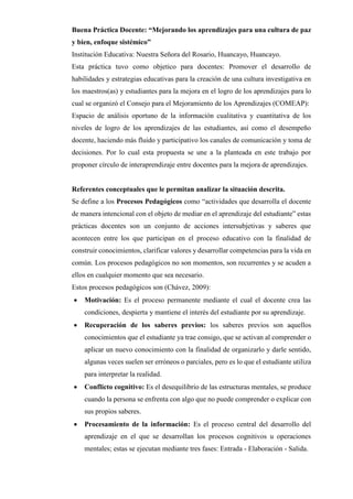 Buena Práctica Docente: “Mejorando los aprendizajes para una cultura de paz
y bien, enfoque sistémico”
Institución Educativa: Nuestra Señora del Rosario, Huancayo, Huancayo.
Esta práctica tuvo como objetico para docentes: Promover el desarrollo de
habilidades y estrategias educativas para la creación de una cultura investigativa en
los maestros(as) y estudiantes para la mejora en el logro de los aprendizajes para lo
cual se organizó el Consejo para el Mejoramiento de los Aprendizajes (COMEAP):
Espacio de análisis oportuno de la información cualitativa y cuantitativa de los
niveles de logro de los aprendizajes de las estudiantes, así como el desempeño
docente, haciendo más fluido y participativo los canales de comunicación y toma de
decisiones. Por lo cual esta propuesta se une a la planteada en este trabajo por
proponer círculo de interaprendizaje entre docentes para la mejora de aprendizajes.
Referentes conceptuales que le permitan analizar la situación descrita.
Se define a los Procesos Pedagógicos como “actividades que desarrolla el docente
de manera intencional con el objeto de mediar en el aprendizaje del estudiante” estas
prácticas docentes son un conjunto de acciones intersubjetivas y saberes que
acontecen entre los que participan en el proceso educativo con la finalidad de
construir conocimientos, clarificar valores y desarrollar competencias para la vida en
común. Los procesos pedagógicos no son momentos, son recurrentes y se acuden a
ellos en cualquier momento que sea necesario.
Estos procesos pedagógicos son (Chávez, 2009):
• Motivación: Es el proceso permanente mediante el cual el docente crea las
condiciones, despierta y mantiene el interés del estudiante por su aprendizaje.
• Recuperación de los saberes previos: los saberes previos son aquellos
conocimientos que el estudiante ya trae consigo, que se activan al comprender o
aplicar un nuevo conocimiento con la finalidad de organizarlo y darle sentido,
algunas veces suelen ser erróneos o parciales, pero es lo que el estudiante utiliza
para interpretar la realidad.
• Conflicto cognitivo: Es el desequilibrio de las estructuras mentales, se produce
cuando la persona se enfrenta con algo que no puede comprender o explicar con
sus propios saberes.
• Procesamiento de la información: Es el proceso central del desarrollo del
aprendizaje en el que se desarrollan los procesos cognitivos u operaciones
mentales; estas se ejecutan mediante tres fases: Entrada - Elaboración - Salida.
 