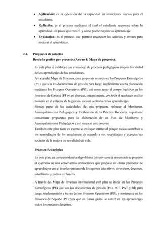• Aplicación: es la ejecución de la capacidad en situaciones nuevas para el
estudiante.
• Reflexión: es el proceso mediante el cual el estudiante reconoce sobre lo
aprendido, los pasos que realizó y cómo puede mejorar su aprendizaje.
• Evaluación: es el proceso que permite reconocer los aciertos y errores para
mejorar el aprendizaje.
2.2. Propuesta de solución
Desde la gestión por procesos (Anexo 4: Mapa de procesos).
En este plan se establece que el manejo de procesos pedagógicos mejora la calidad
de los aprendizajes de los estudiantes.
A través del Mapa de Procesos, esta propuesta se inicia en los Procesos Estratégicos
(PE) que son los documentos de gestión para luego implementar dicha planeación
mediante los Procesos Operativos (PO), así como tener el apoyo logístico en los
Procesos de Soporte (PS) y así abarcar, integralmente, con todo el quehacer escolar
basados en el enfoque de la gestión escolar centrada en los aprendizajes.
Siendo parte de las actividades de esta propuesta reforzar el Monitoreo,
Acompañamiento Pedagógico y Evaluación de la Práctica Docentes importante
consensuar propuestas para la elaboración de un Plan de Monitoreo y
Acompañamiento Pedagógico y así mejorar este proceso.
También este plan tiene en cuenta el enfoque territorial porque busca contribuir a
los aprendizajes de los estudiantes de acuerdo a sus necesidades y expectativas
sociales de la mejora de su calidad de vida.
Práctica Pedagógica
En este plan, en correspondencia al problema de convivencia presentado se propone
el ejercicio de una convivencia democrática que propicie un clima promotor de
aprendizajes con el involucramiento de los agentes educativos: directivos, docentes,
estudiantes y padres de familia.
A través del Mapa de Procesos institucional este plan se inicia en los Procesos
Estratégicos (PE) que son los documentos de gestión (PEI, PCI, PAT y RI) para
luego implementarlo a través de los Procesos Operativos (PO), y sostenerse en los
Procesos de Soporte (PS) para que en forma global se centre en los aprendizajes
todos los procesos descritos.
 