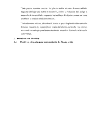 Todo proceso, como en este caso, del plan de acción, así como de sus actividades
requiere establecer una matriz de monitoreo, control y evaluación para dirigir el
desarrollo de las actividades propuestas hacia el logro del objetivo general, así como
establecer la respectiva retroalimentación.
Teniendo como enfoque, el territorial, donde se prevé la planificación curricular
tomando en cuenta las características propias del alumno, su familia y su entorno,
se tomará este enfoque para la construcción de un modelo de convivencia escolar
democrática.
3. Diseño del Plan de acción:
3.1. Objetivo y estrategias para implementación del Plan de acción
 