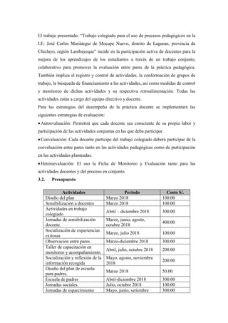 El trabajo presentado: “Trabajo colegiado para el uso de procesos pedagógicos en la
I.E: José Carlos Mariátegui de Mocupe Nuevo, distrito de Lagunas, provincia de
Chiclayo, región Lambayeque” incide en la participación activa de docentes para la
mejora de los aprendizajes de los estudiantes a través de un trabajo conjunto,
colaborativo para promover la evaluación entre pares de la práctica pedagógica.
También implica el registro y control de actividades, la conformación de grupos de
trabajo, la búsqueda de financiamiento a las actividades, así como medidas de control
y monitoreo de dichas actividades y su respectiva retroalimentación. Todas las
actividades están a cargo del equipo directivo y docente.
Para las estrategias del desempeño de la práctica docente se implementará las
siguientes estrategias de evaluación:
•Autoevaluación: Permitirá que cada docente sea consciente de su propia labor y
participación de las actividades conjuntas en las que deba participar.
•Coevaluación: Cada docente partícipe del trabajo colegiado deberá participar de la
coevaluación entre pares tanto en las actividades pedagógicas como de participación
en las actividades planteadas.
•Heteroevaluación: El uso la Ficha de Monitoreo y Evaluación tanto para las
actividades docentes y del proceso en conjunto.
3.2. Presupuesto
Actividades Periodo Costo S/.
Diseño del plan Marzo 2018 100.00
Sensibilización a docentes Marzo 2018 100.00
Actividades en trabajo
colegiado
Abril – diciembre 2018 300.00
Jornadas de sensibilización
docente.
Marzo, junio, agosto,
octubre 2018
400.00
Socialización de experiencias
exitosas
Marzo, julio 2018 100.00
Observación entre pares Marzo-diciembre 2018 300.00
Taller de capacitación en
monitoreo y acompañamiento.
Abril, julio, octubre 2018 200.00
Socialización y reflexión de la
información recogida
Mayo, agosto, noviembre
2018
200.00
Diseño del plan de escuela
para padres.
Marzo 2018 50.00
Escuela de padres Abril-diciembre 2018 300.00
Jornadas sociales. Julio, octubre 2018 100.00
Jornadas de esparcimiento Mayo, junio, setiembre 300.00
 