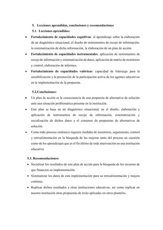 5. Lecciones aprendidas, conclusiones y recomendaciones
5.1. Lecciones aprendidas:
• Fortalecimiento de capacidades cognitivas: el aprendizaje sobre la elaboración
de un diagnóstico situacional, el diseño de instrumentos de recojo de información,
la sistematización de dicha información, la elaboración de un plan de acción.
• Fortalecimiento de capacidades instrumentales: aplicación de instrumentos de
recojo de información y sistematización de datos, aplicación de matriz de monitoreo
y control, elaboración de informes.
• Fortalecimiento de capacidades valóricas: capacidad de liderazgo para la
sensibilización y la promoción de la participación activa de los agentes educativos
en la implementación de la propuesta.
5.2.Conclusiones:
• Un plan de acción es la consecuencia de una propuesta de alternativa de solución
ante una situación problemática presente en la institución.
• Este plan se basa en un diagnóstico situacional, en el diseño, elaboración y
aplicación de instrumentos de recojo de información, sistematización y
socialización de dichos datos y el consenso de propuestas de alternativas de
solución.
• Como todo proceso sistémico requiere medidas de monitoreo, seguimiento, control
y retroalimentación en la búsqueda de las mejoras tanto del proceso en cuestión
como de los aprendizajes que es el fin último de toda intervención en una institución
educativa.
5.3. Recomendaciones:
• Socializar los resultados de este plan de acción para la búsqueda de los recursos de
que financien su implementación.
• Sistematizar los datos de esta implementación para su retroalimentación y mejora
continua.
• Replicar dichos resultados a otras instituciones educativas, así como replicar en
nuestra institución otras propuestas de éxito aplicadas en otros planteles.
 