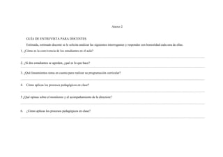 Anexo 2
GUÍA DE ENTREVISTA PARA DOCENTES
Estimada, estimado docente se le solicita analizar las siguientes interrogantes y responder con honestidad cada una de ellas.
1. ¿Cómo es la convivencia de los estudiantes en el aula?
…………………………………………………………………………………………………………………………………………………………
2. ¿Si dos estudiantes se agreden, ¿qué es lo que hace?
…………………………………………………………………………………………………………………………………………………………
3. ¿Qué lineamientos toma en cuenta para realizar su programación curricular?
…………………………………………………………………………………………………………………………………………………………
4. Cómo aplicas los procesos pedagógicos en clase?
…………………………………………………………………………………………………………………………………………………………
5 ¿Qué opinas sobre el monitoreo y el acompañamiento de la directora?
…………………………………………………………………………………………………………………………………………………………
6. ¿Cómo aplicas los procesos pedagógicos en clase?
…………………………………………………………………………………………………………………………………………………………
 