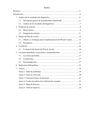 ÍNDICE
Resumen……………………………………………………………………………………2
Introducción………………………………………………………………………………...4
1. Análisis de los resultados del diagnóstico………………………………………….6
1.1. Descripción general de la problemática identificada………………………...6
1.2. Análisis de los resultados del diagnóstico……………………………………7
2. Propuesta de solución…………………………………………………………….....9
2.1. Marco teórico…………………………………………………………………9
2.2. Propuesta de solución……………………………………………………….11
3. Diseño del Plan de Acción…………………………………………………………12
3.1. Objetivo y estrategias para la implementación del Plan de Acción…………12
3.2. Presupuesto………………………………………………………………….15
4. Evaluación………………………………………………………………………....16
4.1. Evaluación del diseño del Plan de Acción…………………………………..16
5. Lecciones aprendidas, conclusiones y recomendaciones…………………………..17
5.1. Lecciones aprendidas………………………………………………………..17
5.2. Conclusiones………………………………………………………………...17
5.3. Recomendaciones………………………………………………………...…17
6. Referencias bibliográficas………………………………………………………....18
7. Anexos……………………………………………………………………………..18
Anexo 1: Árbol de problemas……………………………………………………...19
Anexo 2: Guías de entrevista…………………………………………………..…..20
Anexo 3: Guía para Grupos de discusión………………………………………….21
Anexo 4: Cuadro de análisis de la información recogida………………………….23
Anexo 5: Mapa de Procesos……………………………………………………….24
Anexo 6: Árbol de objetivos……………………………………………………….25
 