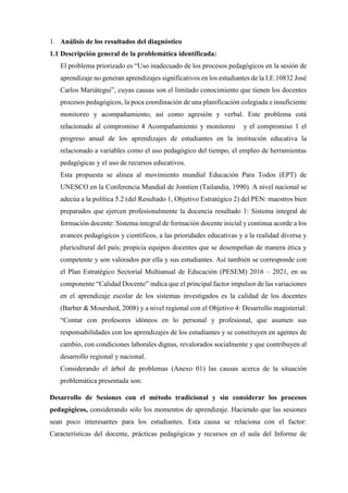 1. Análisis de los resultados del diagnóstico
1.1 Descripción general de la problemática identificada:
El problema priorizado es “Uso inadecuado de los procesos pedagógicos en la sesión de
aprendizaje no generan aprendizajes significativos en los estudiantes de la I.E.10832 José
Carlos Mariátegui”, cuyas causas son el limitado conocimiento que tienen los docentes
procesos pedagógicos, la poca coordinación de una planificación colegiada e insuficiente
monitoreo y acompañamiento, así como agresión y verbal. Este problema está
relacionado al compromiso 4 Acompañamiento y monitoreo y el compromiso 1 el
progreso anual de los aprendizajes de estudiantes en la institución educativa la
relacionado a variables como el uso pedagógico del tiempo, el empleo de herramientas
pedagógicas y el uso de recursos educativos.
Esta propuesta se alinea al movimiento mundial Educación Para Todos (EPT) de
UNESCO en la Conferencia Mundial de Jomtien (Tailandia, 1990). A nivel nacional se
adecúa a la política 5.2 (del Resultado 1, Objetivo Estratégico 2) del PEN: maestros bien
preparados que ejercen profesionalmente la docencia resultado 1: Sistema integral de
formación docente: Sistema integral de formación docente inicial y continua acorde a los
avances pedagógicos y científicos, a las prioridades educativas y a la realidad diversa y
pluricultural del país; propicia equipos docentes que se desempeñan de manera ética y
competente y son valorados por ella y sus estudiantes. Así también se corresponde con
el Plan Estratégico Sectorial Multianual de Educación (PESEM) 2016 – 2021, en su
componente “Calidad Docente” indica que el principal factor impulsor de las variaciones
en el aprendizaje escolar de los sistemas investigados es la calidad de los docentes
(Barber & Mourshed, 2008) y a nivel regional con el Objetivo 4: Desarrollo magisterial:
“Contar con profesores idóneos en lo personal y profesional, que asumen sus
responsabilidades con los aprendizajes de los estudiantes y se constituyen en agentes de
cambio, con condiciones laborales dignas, revalorados socialmente y que contribuyen al
desarrollo regional y nacional.
Considerando el árbol de problemas (Anexo 01) las causas acerca de la situación
problemática presentada son:
Desarrollo de Sesiones con el método tradicional y sin considerar los procesos
pedagógicos, considerando sólo los momentos de aprendizaje. Haciendo que las sesiones
sean poco interesantes para los estudiantes. Esta causa se relaciona con el factor:
Características del docente, prácticas pedagógicas y recursos en el aula del Informe de
 