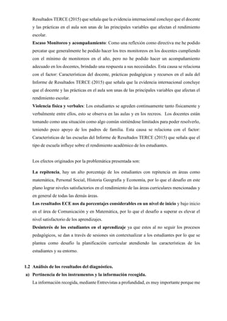 Resultados TERCE (2015) que señala que la evidencia internacional concluye que el docente
y las prácticas en el aula son unas de las principales variables que afectan el rendimiento
escolar.
Escaso Monitoreo y acompañamiento: Como una reflexión como directiva me he podido
percatar que generalmente he podido hacer los tres monitoreos en los docentes cumpliendo
con el mínimo de monitoreos en el año, pero no he podido hacer un acompañamiento
adecuado en los docentes, brindado una respuesta a sus necesidades. Esta causa se relaciona
con el factor: Características del docente, prácticas pedagógicas y recursos en el aula del
Informe de Resultados TERCE (2015) que señala que la evidencia internacional concluye
que el docente y las prácticas en el aula son unas de las principales variables que afectan el
rendimiento escolar.
Violencia física y verbales: Los estudiantes se agreden continuamente tanto físicamente y
verbalmente entre ellos, esto se observa en las aulas y en los recreos. Los docentes están
tomando como una situación como algo común sintiéndose limitados para poder resolverlo,
teniendo poco apoyo de los padres de familia. Esta causa se relaciona con el factor:
Características de las escuelas del Informe de Resultados TERCE (2015) que señala que el
tipo de escuela influye sobre el rendimiento académico de los estudiantes.
Los efectos originados por la problemática presentada son:
La repitencia, hay un alto porcentaje de los estudiantes con repitencia en áreas como
matemática, Personal Social, Historia Geografía y Economía, por lo que el desafío en este
plano lograr niveles satisfactorios en el rendimiento de las áreas curriculares mencionadas y
en general de todas las demás áreas.
Los resultados ECE nos da porcentajes considerables en un nivel de inicio y bajo inicio
en el área de Comunicación y en Matemática, por lo que el desafío a superar es elevar el
nivel satisfactorio de los aprendizajes.
Desinterés de los estudiantes en el aprendizaje ya que estos al no seguir los procesos
pedagógicos, se dan a través de sesiones sin contextualizar a los estudiantes por lo que se
plantea como desafío la planificación curricular atendiendo las características de los
estudiantes y su entorno.
1.2 Análisis de los resultados del diagnóstico.
a) Pertinencia de los instrumentos y la información recogida.
La información recogida, mediante Entrevistas a profundidad, es muy importante porque me
 