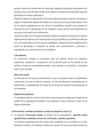 permitió conocer las variables de mis causas que originaban el problema mencionado en el
plan de acción y que afectaban el logro de los objetivos institucionales para poder lograr los
aprendizajes de manera significativa.
Después de aplicar los instrumentos de recojo de información de los aspectos a investigar se
empezó a implementar algunas actividades de mi plan de acción para poder mejorar el uso
de los procesos pedagógicos en las sesiones de aprendizaje teniendo como resultado el
mejoramiento de los aprendizajes de los estudiantes siendo ellos los más beneficiados en
este proceso del análisis de la información.
El presente trabajo de investigación después de haberse recogido la información se optó por
implementar dos alternativas de solución para resolver el problema encontrado que tenía que
ver con el inadecuado uso de los procesos pedagógicos, obteniendo como resultados que la
sesión de aprendizaje se desarrolle de manera más contextualizada y pertinente y
respondiendo a las características de los estudiantes.
Conveniencia:
La información recogida es conveniente pues nos permite conocer las opiniones,
expectativas, sugerencias y compromisos de los docentes para con la solución de este
problema. Asimismo, ha permitido proponer varias alternativas de solución y consensuar
sobre la más relevante.
Relevancia social:
Lo relevante de este recojo de información es que ha permitido asumir la problemática
institucional, así como la reflexión conjunta y la toma de decisiones consensuada para la
planificación e implementación de un plan de acción para la mejora de los aprendizajes de
los estudiantes.
Implicancias prácticas:
Ya teniendo un plan de acción esto llevará a la ejecución de actividades para la mejora de la
calidad de los aprendizajes brindados a los estudiantes lo que conllevará al logro de los
objetivos planteados.
b) Presenta los resultados teniendo en cuenta las categorías (Anexo 3):
• La categoría Convivencia escolar en relación con las subcategorías: Agresión verbal,
agresión física, mediación, normas de convivencia y sanción reparadora.
Los docentes manifiestan que ellas actúan como mediadoras ante un conflicto en el aula,
llamando la atención al estudiante o dando una sanción, así mismo haciendo recordar las
 
