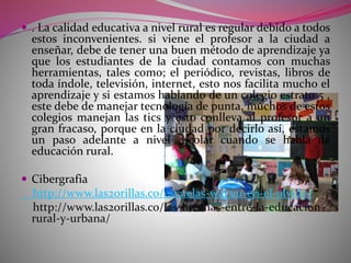  . La calidad educativa a nivel rural es regular debido a todos 
estos inconvenientes. si viene el profesor a la ciudad a 
enseñar, debe de tener una buen método de aprendizaje ya 
que los estudiantes de la ciudad contamos con muchas 
herramientas, tales como; el periódico, revistas, libros de 
toda índole, televisión, internet, esto nos facilita mucho el 
aprendizaje y si estamos hablando de un colegio estrato 5 , 
este debe de manejar tecnología de punta, muchos de estos 
colegios manejan las tics y esto conlleva al profesor a un 
gran fracaso, porque en la ciudad por decirlo así, estamos 
un paso adelante a nivel escolar cuando se habla de 
educación rural. 
 Cibergrafia 
http://www.las2orillas.co/escuelas-wayuu-en-el-olvido/ 
http://www.las2orillas.co/las-brechas-entre-la-educacion-rural- 
y-urbana/ 
