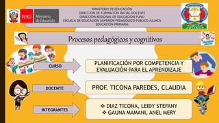 Procesos pedagógicos y cognitivos
PLANIFICACIÓN POR COMPETENCIA Y
EVALUACIÓN PARA EL APRENDIZAJE
CURSO
INTEGRANTES
DOCENTE PROF. TICONA PAREDES, CLAUDIA
 DIAZ TICONA, LEIDY STEFANY
 GAUNA MAMANI, ANEL MERY
MINISTERIO DE EDUCACIÓN
DIRECCIÓN DE FORMACIÓN INICIAL DOCENTE
DIRECCIÓN REGIONAL DE EDUCACIÓN PUNO
ESCUELA DE EDUCACIÓN SUPERIOR PEDAGÓGICO PÚBLICO JULIACA
EDUCACIÓN PRIMARIA
 