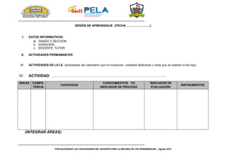 FORTALECIENDO LAS CAPACIDADES DEL DOCENTE PARA LA MEJORA DE LOS APRENDIZAJES – Agosto 2015
SESIÓN DE APRENDIZAJE (FECHA…………………….)
I. DATOS INFORMATIVOS:
a. GRADO Y SECCIÓN :
b. DURACIÓN:
c. DOCENTE TUTOR:
II. ACTIVIDADES PERMAMANTES
III. ACTIVIDADES DE LA I.E. (actividades del calendario que no involucran unidades didácticas u otras que se realicen si las hay)
IV. ACTIVIDAD: ………………………………………………………………………………..
ÁREAS COMPE-
TENCIA
CAPACIDAD
CONOCIMIENTOS Y/0
INDICADOR DE PROCESO
INDICADOR DE
EVALUACIÓN
INSTRUMENTOS
-
(INTEGRAR ÁREAS)
 