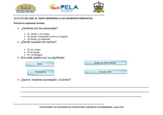 FORTALECIENDO LAS CAPACIDADES DEL DOCENTE PARA LA MEJORA DE LOS APRENDIZAJES – Agosto 2015
DESPUÉS DE LEER EL TEXTO RESPONDE A LAS SIGUIENTES PREGUNTAS:
Encierra la respuesta correcta.
 ¿Quiénes son los personajes?
 El cóndor y los andes.
 El cóndor, la serpiente, el zorro y el águila.
 El cóndor y la serpiente.
 ¿Dónde suceden los hechos?
 En los andes.
 En el parque.
 En el zoológico.
 Une cada palabra con su significado
 ¿Qué le hubieras aconsejado al cóndor?
_____________________________________________________________________________________
_____________________________________________________________________________________
________________________________________________________________________________
Vano
Persistente Que es inútil.
Durar por largo tiempo.
 