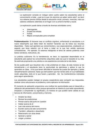 FORTALECIENDO LAS CAPACIDADES DEL DOCENTE PARA LA MEJORA DE LOS APRENDIZAJES – Agosto 2015
La exploración consiste en indagar sobre cuánto saben los estudiantes sobre el
conocimiento a tratar, ¿qué es lo que mis alumnos ya saben sobre esto?, es decir
sus saberes previos traídos desde la educación inicial, primaria, vivencias; más sus
saberes cotidianos obtenidos en el hogar o en su entorno familiar y social.
La exploración puede darse a través de diversas actividades como:
 Interrogantes
 Prueba de entrada
 Fichas
 Mapas conceptuales para completar
Problematización: El docente crea un conflicto cognitivo, enfrentando al estudiante a un
nuevo desempeño que debe tratar de resolver haciendo uso de todos sus recursos
disponibles. Cada cual aportará sus conocimientos y sus especulaciones, analizando un
aspecto que tiene relación con el tema a tratar en la que han vertido opiniones
contradictorias. Por ejemplo: Si estamos trabajando el tema de valores podemos crear
textos narrativos, instructivos, etc.
La práctica autónoma: Es la transferencia, es decir, la capacidad desarrollada en el
estudiante para aplicar los conocimientos adquiridos cada vez que lo necesite en su vida.
Se estimula propiciando una práctica a una experiencia concreta de la vida diaria.
Se les puede pedir que resuelvan dos o más problemas en clase, de esta manera se les
retroalimenta y el estudiante tiene la oportunidad de ejercitarse y aplicar lo que ha
aprendido en clase. A los que tienen dificultad el docente les puede dar ejemplos y darles
retroalimentación adicional, hasta que demuestren que han tenido éxito en sus habilidades
recién adquiridas, éxito en lo que hacen y aprenden. Así los mantendremos motivados
para seguir aprendiendo.
Los estudiantes pueden trabajar en grupos cooperativos para compartir sus respuestas,
analizar cómo solucionaron el problema y cómo aplicaron la información.
El momento de aplicación proporciona una multitud de oportunidades para el desarrollo y
utilización del pensamiento crítico porque aprovechan al máximo lo que están aprendiendo,
empiezan a comprender su significado y la manera en que pueden tener cabida en sus
bancos de información, conocimiento y memoria.
 Ampliar las ideas
 Revisar las predicciones
 Pensar acerca del punto en cuestión
 Hablar acerca de él
 Leer más acerca del mismo
 Escribir acerca de este conocimiento
 Transferir, utilizando o desecharlo
 Relacionarlo con otras áreas
 Apreciar y opinar
 Juzgar y evaluar.
 