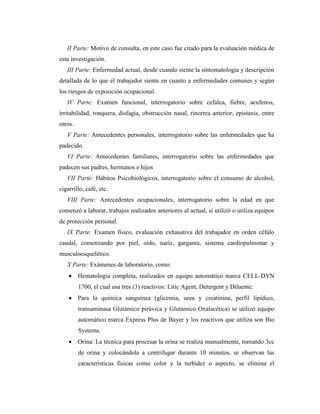 II Parte: Motivo de consulta, en este caso fue citado para la evaluación médica de
esta investigación.
III Parte: Enfermedad actual, desde cuando siente la sintomatología y descripción
detallada de lo que el trabajador siente en cuanto a enfermedades comunes y según
los riesgos de exposición ocupacional.
IV Parte: Examen funcional, interrogatorio sobre cefalea, fiebre, acufenos,
irritabilidad, ronquera, disfagia, obstrucción nasal, rinorrea anterior, epistaxis, entre
otros.
V Parte: Antecedentes personales, interrogatorio sobre las enfermedades que ha
padecido.
VI Parte: Antecedentes familiares, interrogatorio sobre las enfermedades que
padecen sus padres, hermanos e hijos
VII Parte: Hábitos Psicobiológicos, interrogatorio sobre el consumo de alcohol,
cigarrillo, café, etc.
VIII Parte: Antecedentes ocupacionales, interrogatorio sobre la edad en que
comenzó a laborar, trabajos realizados anteriores al actual, si utilizó o utiliza equipos
de protección personal.
IX Parte: Examen físico, evaluación exhaustiva del trabajador en orden céfalo
caudal, comenzando por piel, oído, nariz, garganta, sistema cardiopulmonar y
musculoesquelético.
X Parte: Exámenes de laboratorio, como:
 Hematología completa, realizados en equipo automático marca CELL-DYN
1700, el cual usa tres (3) reactivos: Litic Agent, Detergent y Diluente.
 Para la química sanguínea (glicemia, urea y creatinina, perfil lipídico,
transaminasa Glutámico pirúvica y Glutámico Oxalacética) se utilizó equipo
automático marca Express Plus de Bayer y los reactivos que utiliza son Bio
Systems.
 Orina: La técnica para procesar la orina se realiza manualmente, tomando 3cc
de orina y colocándola a centrifugar durante 10 minutos, se observan las
características físicas como color y la turbidez o aspecto, se elimina el
 