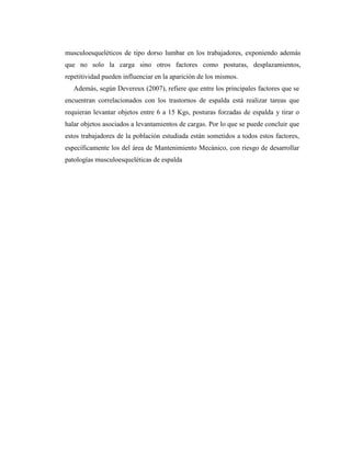 musculoesqueléticos de tipo dorso lumbar en los trabajadores, exponiendo además
que no solo la carga sino otros factores como posturas, desplazamientos,
repetitividad pueden influenciar en la aparición de los mismos.
Además, según Devereux (2007), refiere que entre los principales factores que se
encuentran correlacionados con los trastornos de espalda está realizar tareas que
requieran levantar objetos entre 6 a 15 Kgs, posturas forzadas de espalda y tirar o
halar objetos asociados a levantamientos de cargas. Por lo que se puede concluir que
estos trabajadores de la población estudiada están sometidos a todos estos factores,
específicamente los del área de Mantenimiento Mecánico, con riesgo de desarrollar
patologías musculoesqueléticas de espalda
 